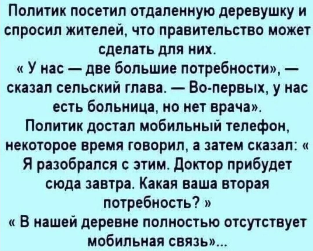 Политик посетил отдаленную деревушку и спросил жителей что правительство может сделать для них У нас две большие потребности сказал сельский глава Во первых у нас есть больница но нет врача Политик достал мобильный телефон некоторое время говорил а затем сказал Я разобрался с этим доктор прибудет сюда завтра Какая ваша вторая потребность В нашей деревне полностью отсутствует мобильная связь