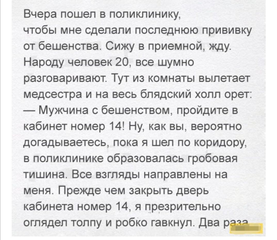 Вчера пошел в поликлинику чтобы мне сделали последнюю прививку от бешенства Сижу в приемной жду Народу человек 20 все шумно разговаривают Тут из комнаты вылетает медсестра и на весь блядский холл орет Мужчина с бешенством пройдите в кабинет номер 14 Ну как вы вероятно догадываетесь пока я шел по коридору в поликлинике образовалась гробовая тишина Все взгляды направлены на меня Прежде чем закрыть д