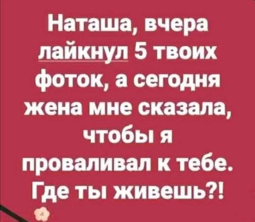 Наташа вчера лайкнуд 5 твоих фоток а сегОдня жена мне сказала чтобьпя проваливал к тебе Где ты живешь