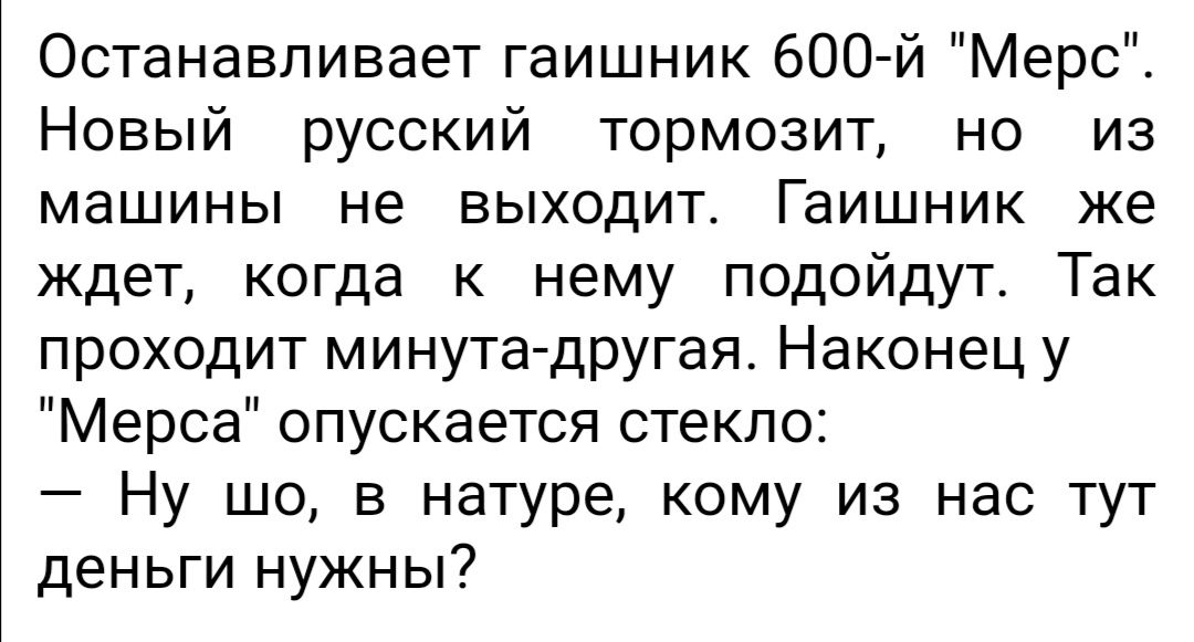 Останавливает гаишник 600 й Мерс Новый русский тормозит но из машины не выходит Гаишник же ждет когда к нему подойдут Так проходит минута другая Наконец у Мерса опускается стекло Ну шо в натуре кому из нас тут деньги нужны