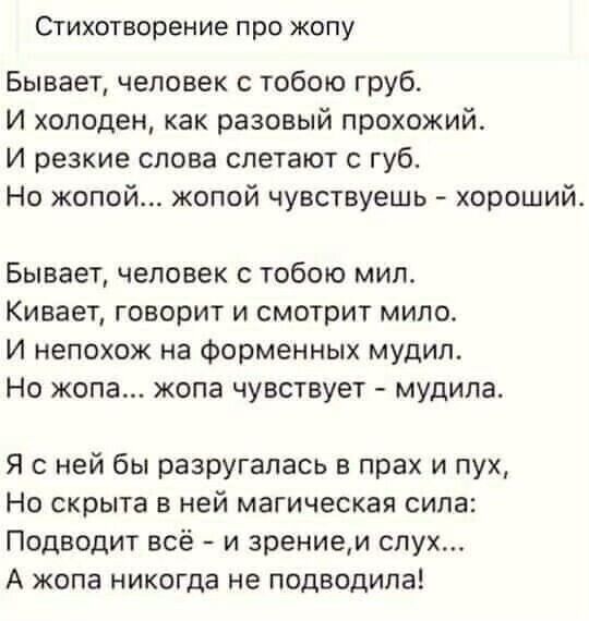 Стихотворение ПрО ЖОПУ Бывает человек с тобою груб И холоден как разовый прохожий и резкие слова слетают губ Но жопой жопой чувствуешь хорошийе Бывает человек с тобою мип Кивает говорит и смотрит мило И непохож на Форменных мудип Но жопа жопа чувствует мудипа Я с ней бы разругалась в прах и пух Но скрыта в ней магическая сипа Поднодит всё и зрением слух А жопа никогда не подводила