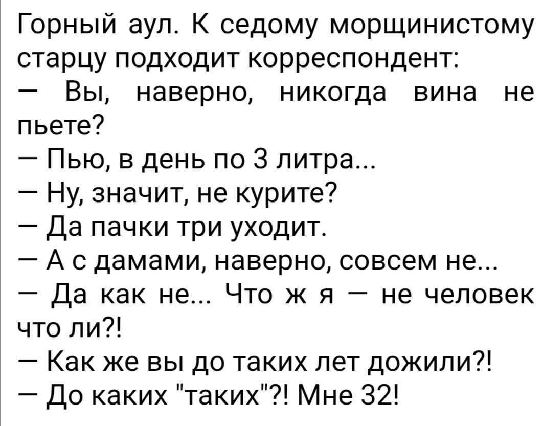 Горный аул К седому морщинистому старцу подходит корреспондент Вы наверно никогда вина не пьете Пью в день по 3 литра Ну значит не курите Да пачки три уходит А с дамами наверно совсем не Да как не Что ж я не человек что ли Как же вы до таких лет дожили До каких таких Мне 32