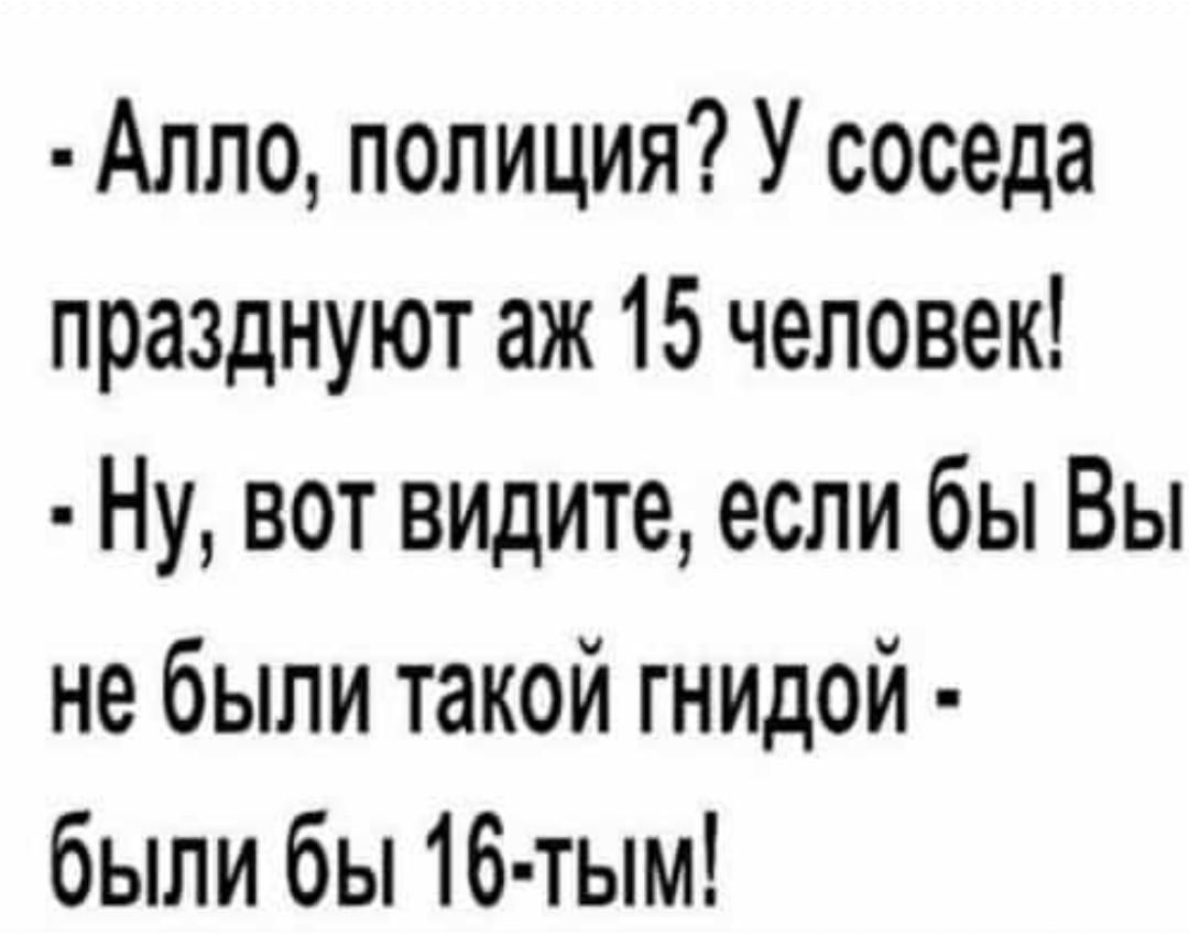 Алло полиция У соседа празднуют аж 15 человек Ну вот видите если бы Вы не были такой гнидой были бы 16 тым