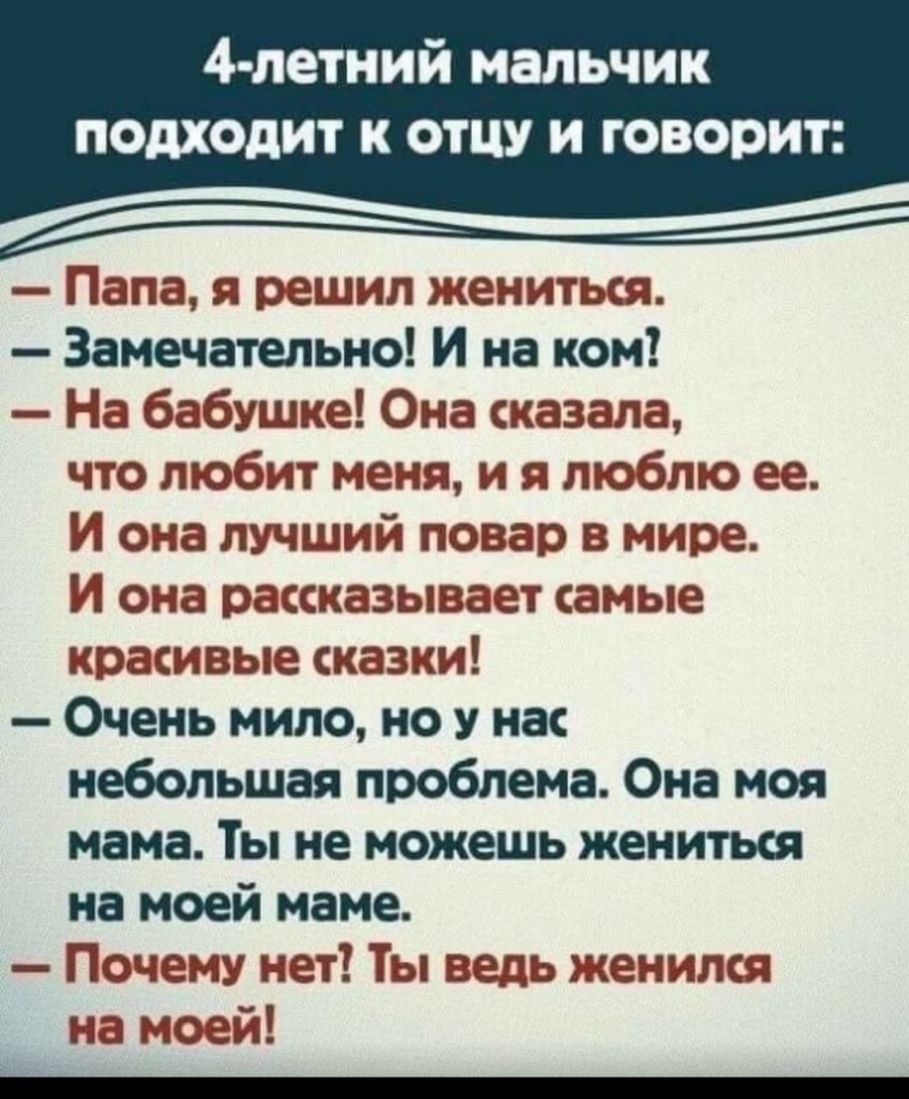 4 летний мальчик подходит К ОТЦУ И ГОВОРИТ Папа я решил жениться Замечательно И на ком На бабушке Она сказала что любит меня и я люблю ее И она лучший повар в мире И она рассказывает самые красивые сказки Очень мило но у нас небольшая проблема Она моя мама Ты не можешь жениться на моей маме Почему нет Ты ведь женился на моей