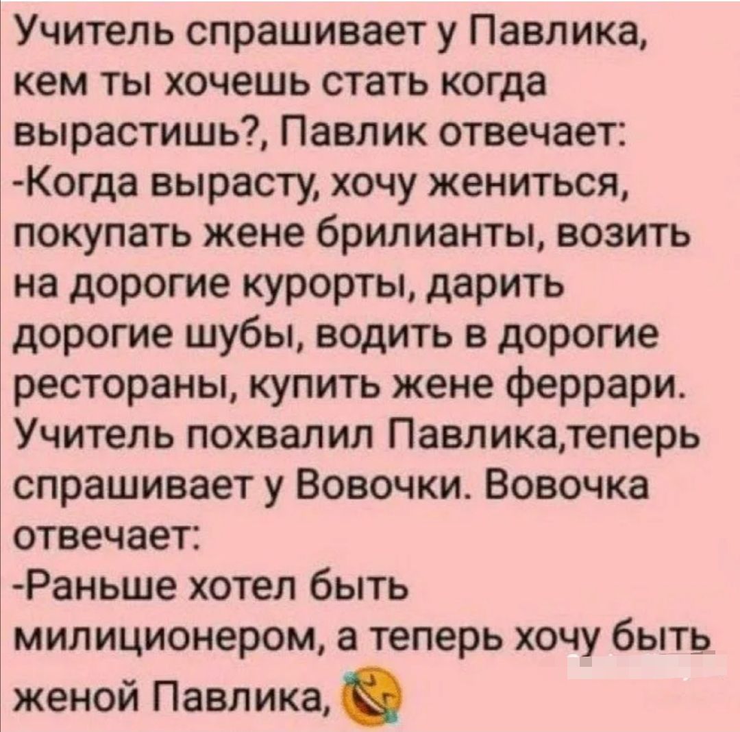 Учитель спрашивает у Павлика кем ты хочешь стать когда вырастишь Павлик отвечает Когда вырасту хочу жениться покупать жене брилианты возить на дорогие курорты дарить дорогие шубы водить в дорогие рестораны купить жене феррари Учитель похвалил Павликатеперь спрашивает у Вовочки Вовочка отвечает Раньше хотел быть милиционером а теперь хочу быть женой Павлика