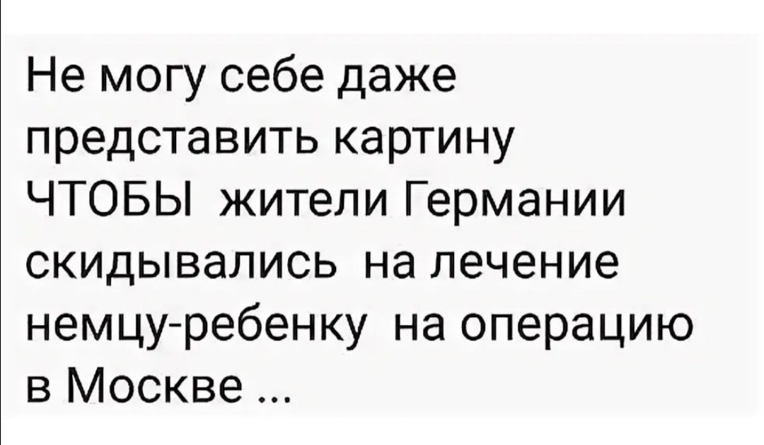 Не могу себе даже представить картину ЧТОБЫ жители Германии скидывались на лечение немцу ребенку на операцию в Москве