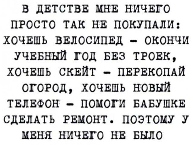 в двтствв МНЕ ничвго просто ТАК НЕ ПОКУПАЛИ хочвшь ввлосипвд окончи УЧЕБНЫЙ год БЕЗ тговк ХОЧЕШЬ сквйт ПЕРЕКОПАЙ огород хочвшь новый твлвфон помоги БАБУШКЕ СДЕЛАТЬ РЕМОНТ поэтому У миня ничвго НЕ Было