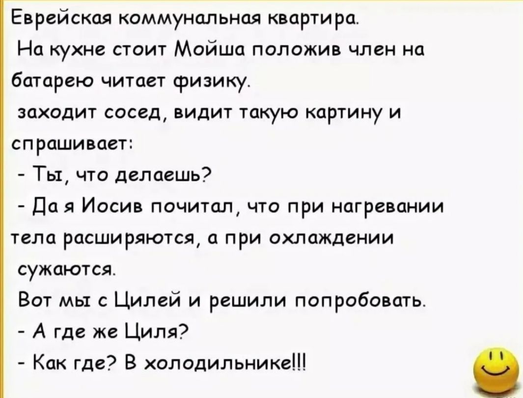Еврейская коммунальная квартира На кухне стоит Мойша положив член на батарею читает физику заходит сосед видит такую картину и спрашивает Ты что делаешь Да я Иосив почитал что при нагревании тела расширяются а при охлаждении сужаются Вот мы с Цилей и решили попробовать А где же Циля Как где В холодильнике