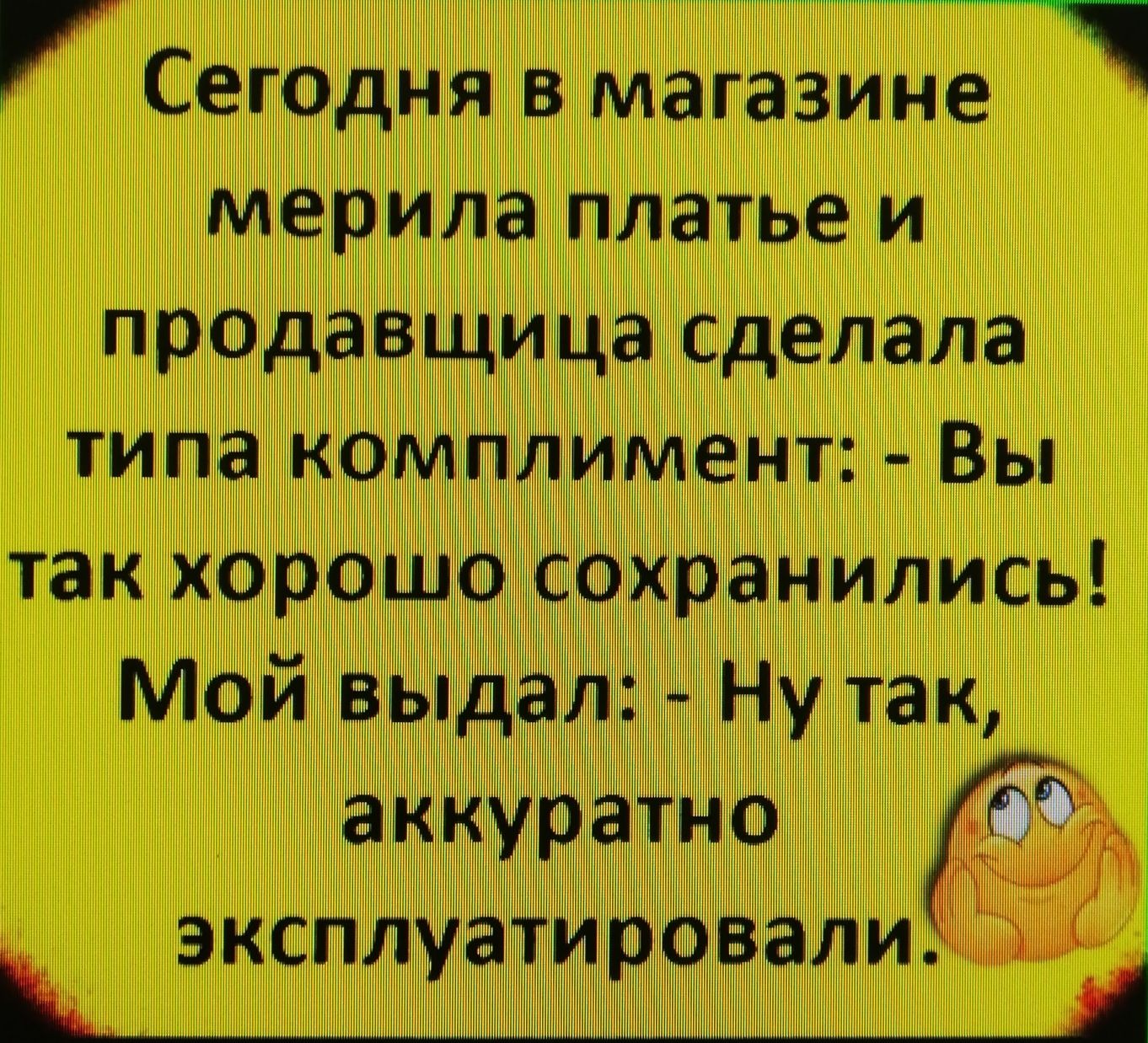 А8 сегодня в магазине ' мерила платье и продавщица сделала типа комплимент:  вы так хорошо сохранились! Мой выдал:  ну так, аккуратно р эксплуатировали ч о ай