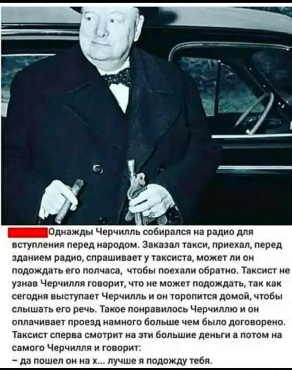 __ _Однажды Черчилль собирался на радио для вступления перед народом Заказал такси приехал перед зданием радио спрашивает у таксиста может ли он подождать его полчаса чтобы поехали обратно Таксист не узнав Черчилля говорит что не может подождать так как сегодня выступает Черчилль и он торопится домой чтобы слышать его речь Такое понравилось Черчиллю и он оплачивает проезд намного больше чем было д