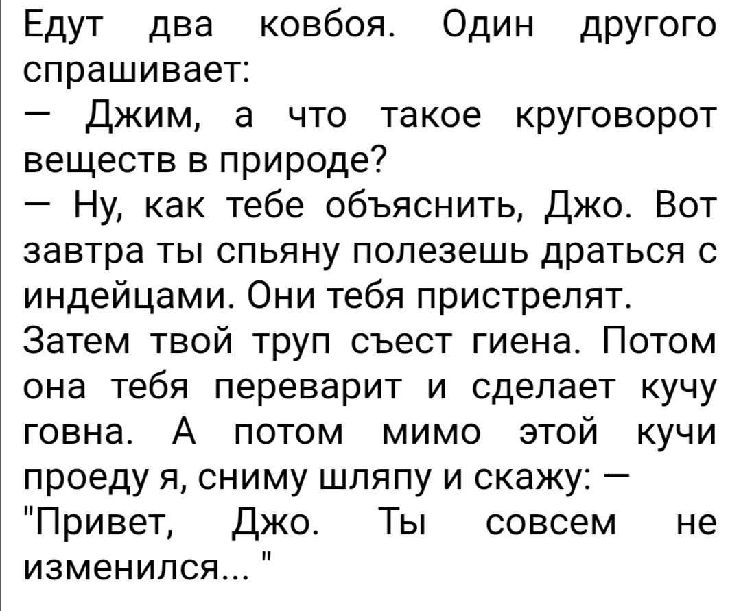Едут два ковбоя Один дрУГого спрашивает Джим а что такое круговорот веществ в природе Ну как тебе объяснить Джо Вот завтра ты спьяну полезешь драться с индейцами Они тебя пристрелят Затем твой труп съест гиена Потом она тебя переварит и сделает кучу говна А потом мимо этой кучи проеду я сниму шляпу и скажу Привет Джо Ты совсем не изменился