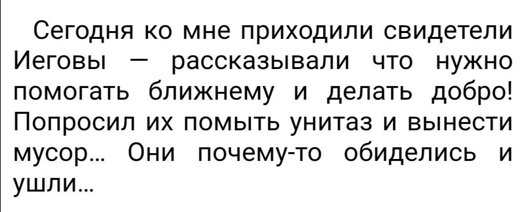 Сегодня ко мне приходили свидетели Иеговы рассказывали что нужно помогать ближнему и делать добро Попросил их помыть унитаз и вынести мусор Они почему то обиделись и ушли