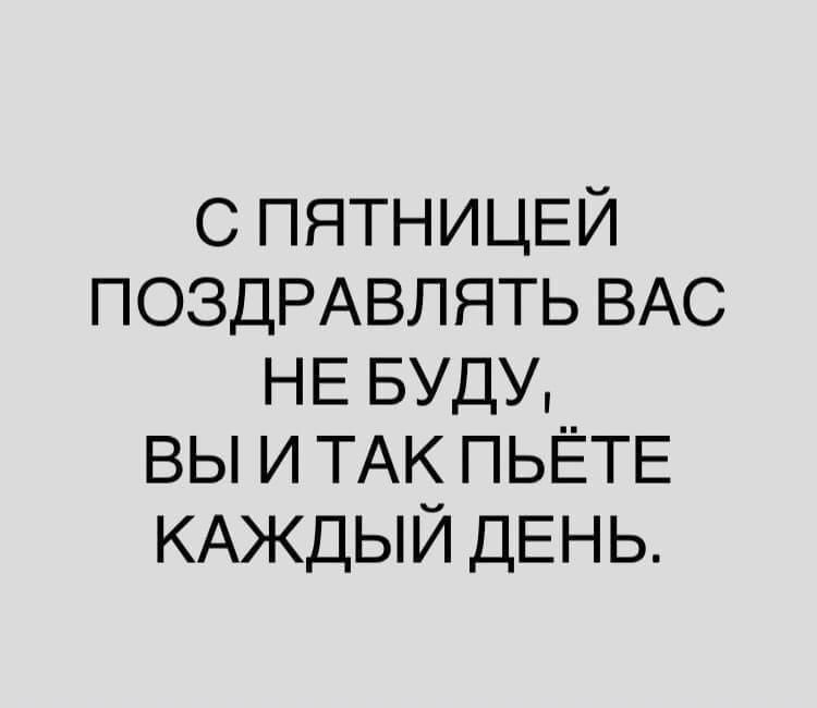 С ПЯТНИЦЕЙ ПОЗДРАВЛЯТЬ ВАС НЕ БУДУ ВЫ И ТАК ПЬЁТЕ КАЖДЫЙ ДЕНЬ