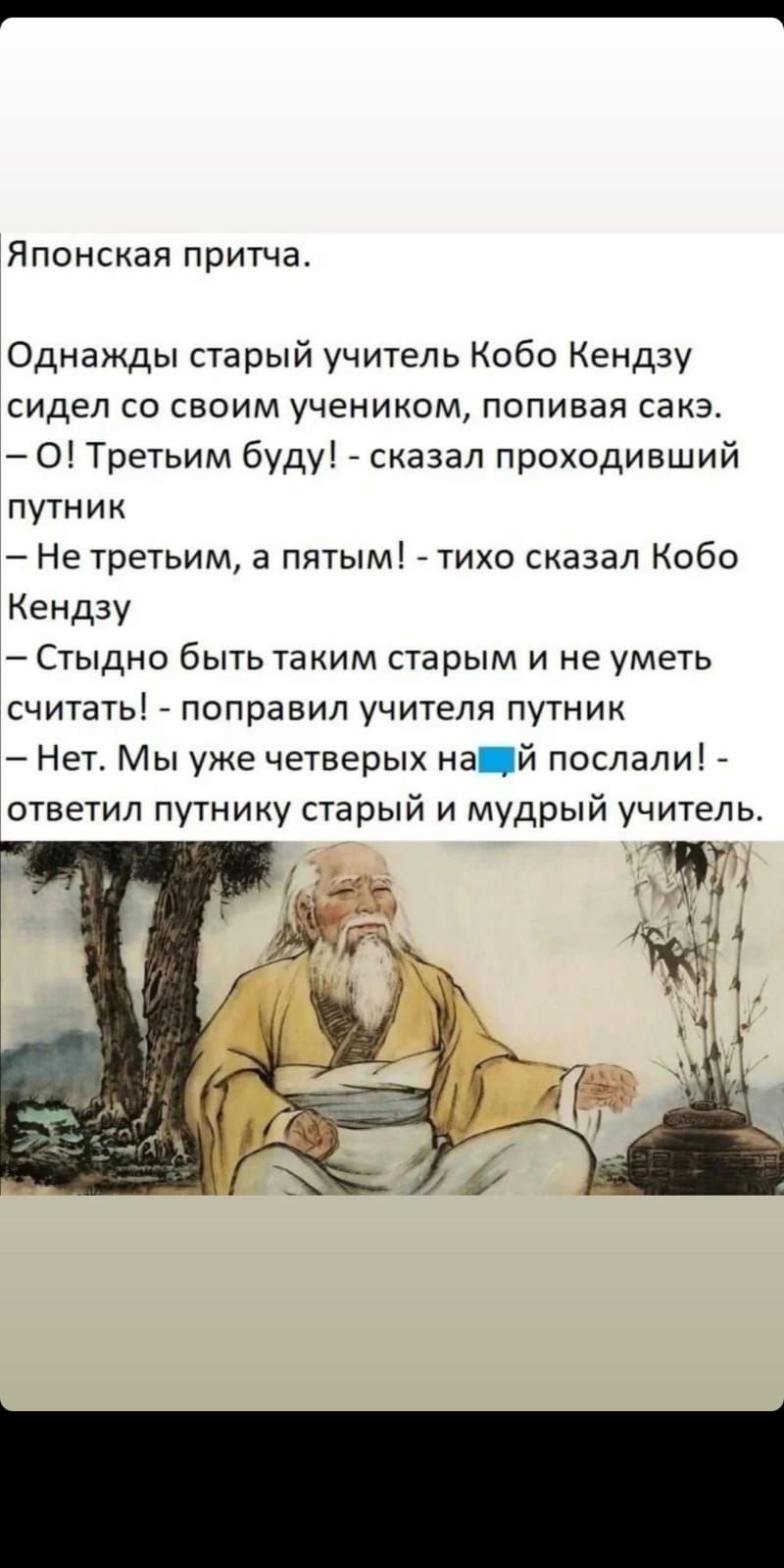 Японская притча Однажды старый учитель Кобо Кендзу сидел со своим учеником попивая сакэ О Третьим буду сказал проходивший путник Не третьим а пятым _ тихо сказал Кобо Кендзу Стыдно быть таким старым и не уметь считать _ поправил учителя путник Нет Мы уже четверых на й послали ответил путнику старый и мудрый учитель