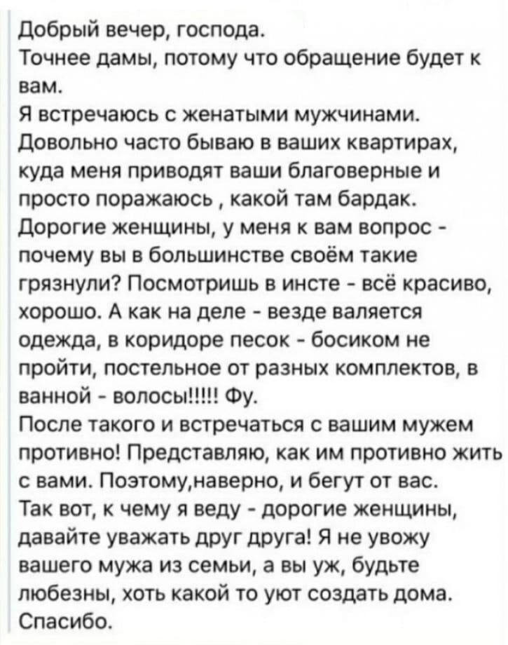 Добрый вечер господа Точнее дамы потому что обращение будет к вам Я встречаюсь женатыми мужчинами довольно часто бываю в ваших квартирах куда меня приводят ваши благовериые и просто поражаюсь какой там бардак дорогие жеишны у меня к вам вопрос почему вы в большинстве своём такие грязнули Посмотришь в инсте всё красиво хорошо А как на деле везде валяется одежда в коридоре песок босиком не пройти по
