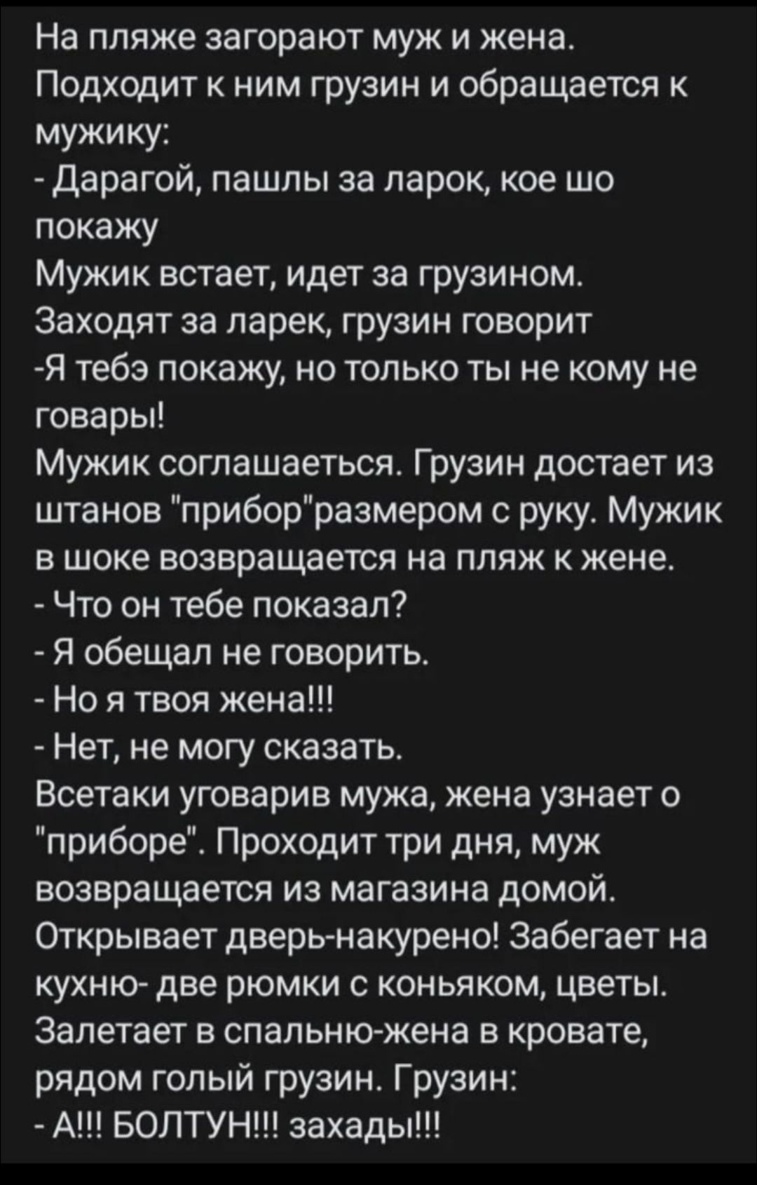 На пляже загорают муж и жена Подходит к ним грузин и обращается мужику дарагой пашлы за ларок кое шо покажу Мужик встает идет за грузином Заходят аа ларек грузин говорит Я тебе покажу но только ты не кому не говары Мужик соглашаеться Грузин достает из штанов приборразмером руку Мужик в шоке возвращается на пляж к жене Что он тебе показал Я обещал не говорить Но я твоя жена Нет не могу сказать Всет