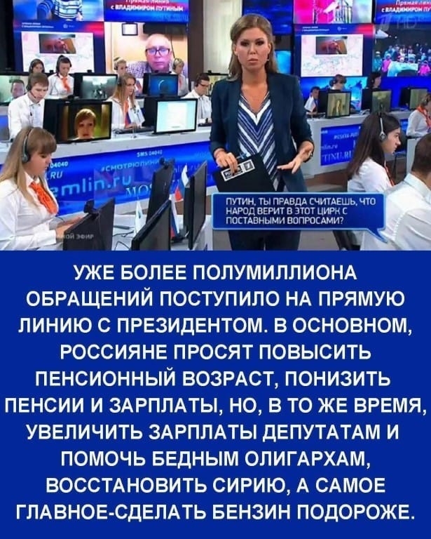 ПУТИН ТЫ ПРАВДА СЧИТАЕШЬ ЧТО НАРОД ВЕРИТ В ЭТОТ ЦИРН С ПОСТАВНЫМИ ВОПРОСАМИ а А УЖЕ БОЛЕЕ ПОЛУМИЛЛИОНА ОБРАЩЕНИЙ ПОСТУПИЛО НА ПРЯМУЮ ЛИНИЮ С ПРЕЗИДЕНТОМ В ОСНОВНОМ РОССИЯНЕ ПРОСЯТ ПОВЫСИТЬ ПЕНСИОННЫЙ ВОЗРАСТ ПОНИЗИТЬ ПЕНСИИ И ЗАРПЛАТЫ НО В ТО ЖЕ ВРЕМЯ УВЕЛИЧИТЬ ЗАРПЛАТЫ ДЕПУТАТАМ И ПОМОЧЬ БЕДНЫМ ОЛИГАРХАМ ВОССТАНОВИТЬ СИРИЮ А САМОЕ ГЛАВНОЕ СДЕЛАТЬ БЕНЗИН ПОДОРОЖЕ