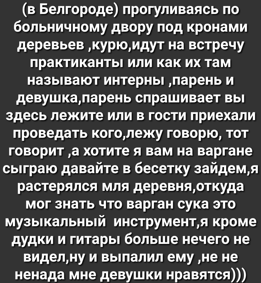 в Белгороде прогуливаясь по больничному двору под кронами деревьев курюидут на встречу практиканты или как их там называют интерны парень и девушкапарень спрашивает вы здесь лежите или в гости приехали проведать коголежу говорю тот говорит а хотите я вам на варгане сыграю давайте в бесетку зайдемя растерялся мля деревняоткуда мог знать что варган сука это музыкальный инструментя кроме дудки и гита