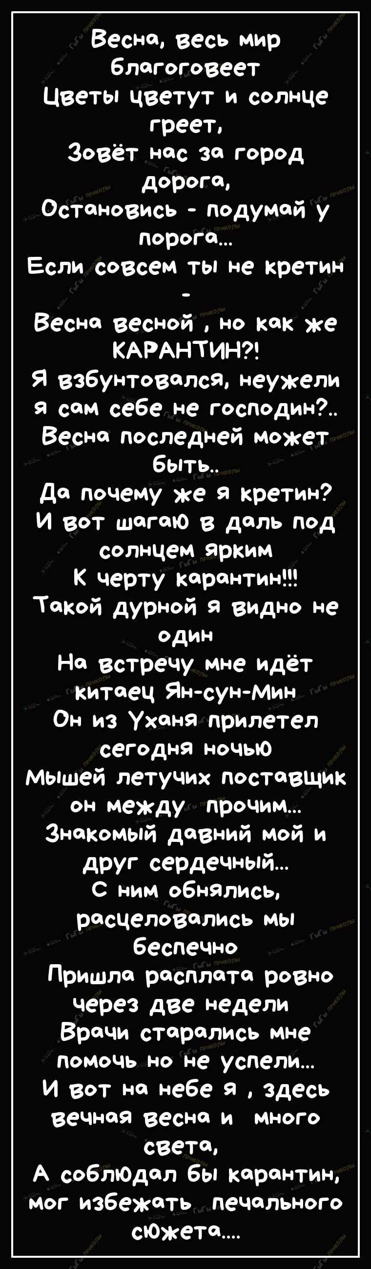Весне весь мир блогоговеет Цветы цветут и солнце греет зовёт нас за город дорого Остановись подумай у Пороги Если совсем ты не кретин Весне весной но как же КАРАНТИН Я взбунтовался неужели Я сам себе не господин Весне последней может быть до почему же кретин И вот шогою в даль под солнцем ярким К черту карантин ТФКой дурной видно не один На Встречу мне идёт китаец Ян сун Мин Он из Ухоня прилетел с