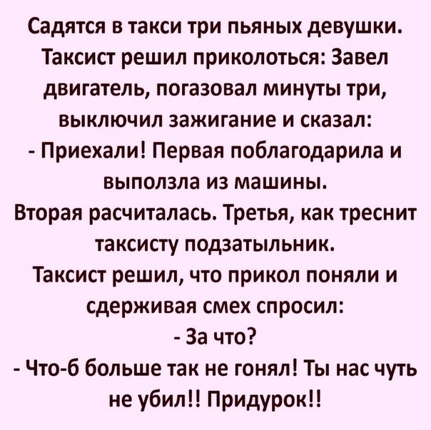 Садятся в такси три пьяных девушки Таксист решил приколоться Завел двигатель погазовал минуты три выключил зажигание и сказал Приехали Первая поблагодарила и выползла из машины Вторая расчиталась Третья как треснит таксисту подзатыльник Таксист решил что прикол поняли и сдерживая смех спросил За что Что б больше так не гонял Ты нас чуть не убил Придурок
