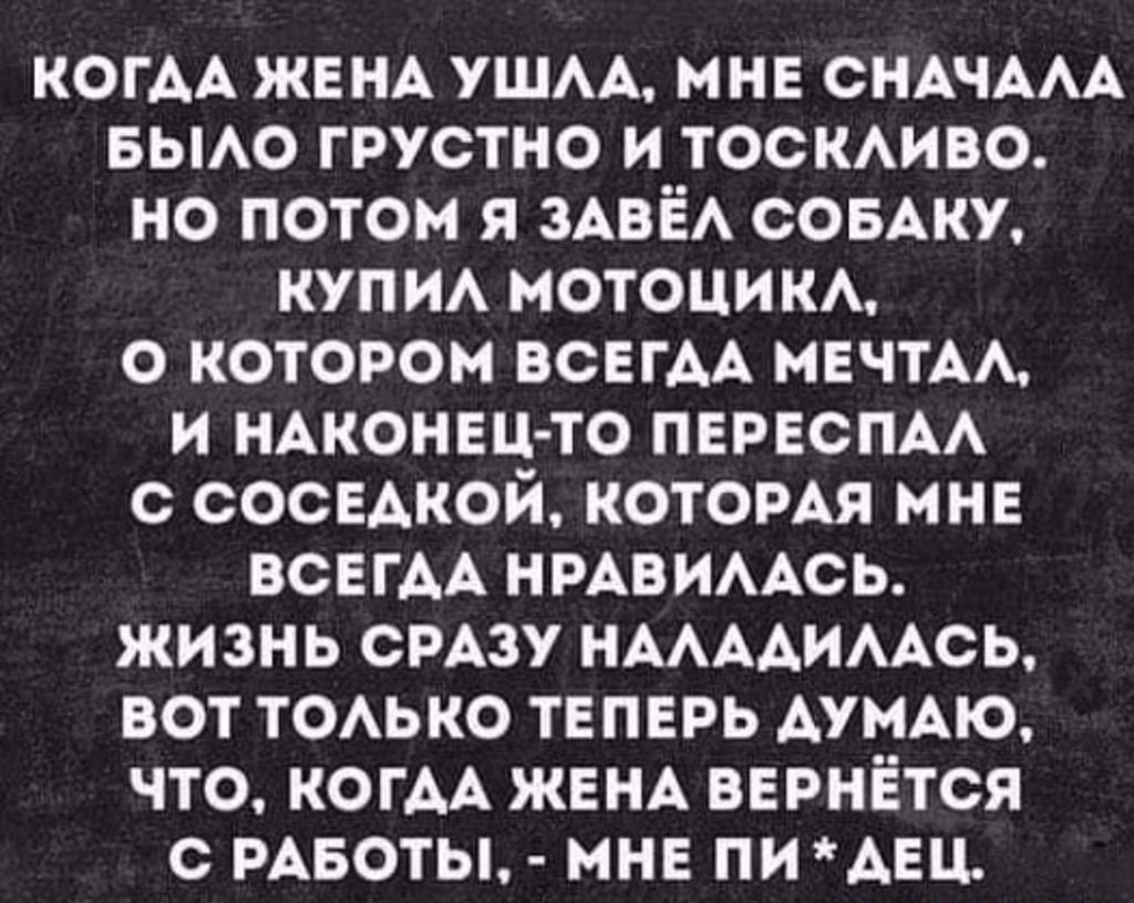 КОГАА ЖЕНА ушм мне СНАЧААА вьмо грустно и ТОСКАИВО но потом я ЗАВЁА СОБАКУ купм мотоцим о котором всвгм МЕЧТА И НАКОНЕЧ ТО ПЕРЕСПАА С СОСЕАКОИ КОТОРАЯ МНЕ ВСЕГАА НРАВИААСЬ ЖИЗНЬ СРАЗУ НААААИААСЬ ВОТ ТОАЬКО ТЕПЕРЬ АУМАЮ ЧТО КОГАА ЖЕНА ВЕРНЁТСЯ С РАБОТЫ МНЕ ПИ АЕЦ
