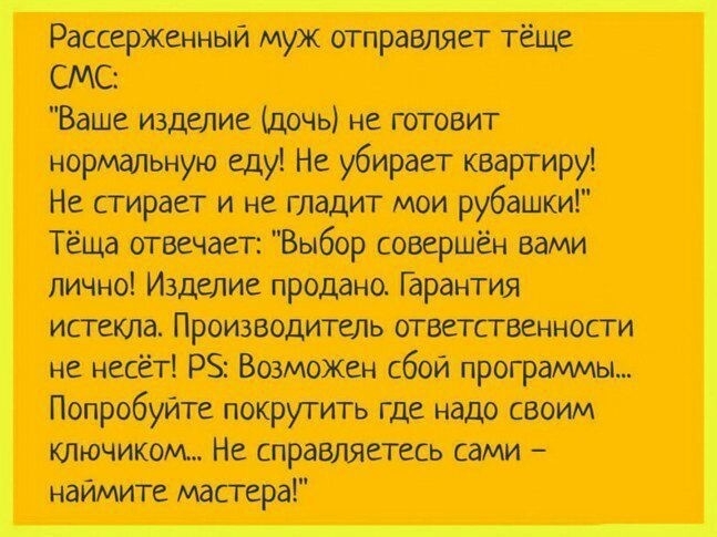 Рассерженный муж отравляет тёще СМС Ваше изделие дочь не готовит нормальную еду Не убирает квартиру Не стирает и не гладит мои рубашки Теща отвечает Выбор совершён Вами лично Изделие продано Гарантия истекла Производитель ответственности не несёт РЗ Возможен сбой программы Попробуйте покрутить где надо своим ключиком Не справляетесь сами наимите мастера