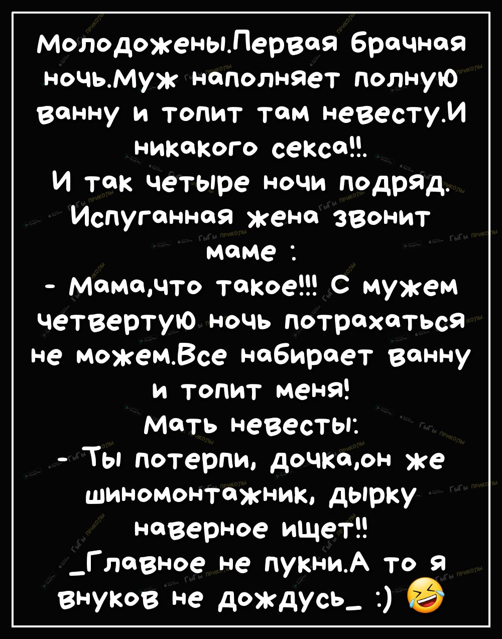 МолодоженыЛервоя брачная ночьмуж наполняет полную ванну и топит том невестуИ никакого секса И так четыре ночи подряд Испуганноя жена звонит маме Мамадто такое С мужем четвертую ночь потрахаться Не можемВсе набирает ванну и топит меня мать невесты Ты потерпи дочкоон же Шиномонтажник дырку наверное ищет _Главное не пукниА то я внуков не дождусь