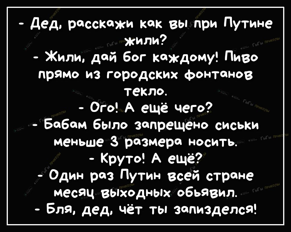 дед расскажи как вы при Путине жили Жили дай бог каждому Пиво прямо из городских фонтанов текло Ого А ещё чего Бобом было запрещено сиськи меньше 3 размере носить Круто А ещё Один раз Путин всей строне месяц выходных объявил Бля дед чёт ты запизделсЯ
