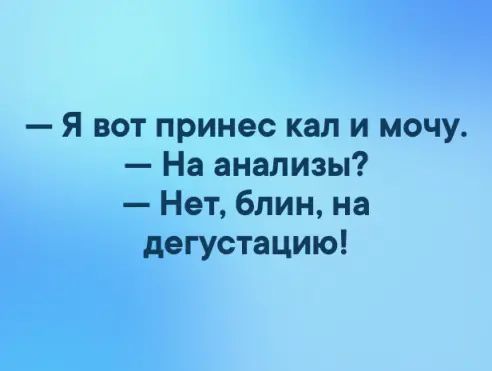 Я вот принес кап и мочу На анализы Нет блин на дегустацию