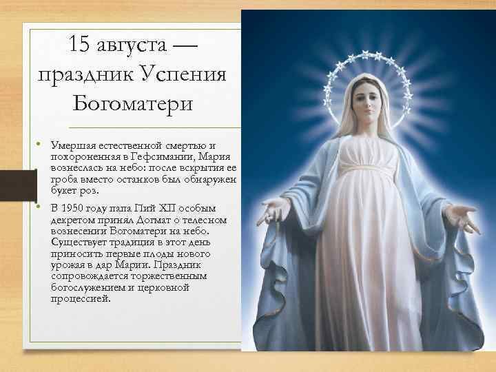 15 августи праздник Успения Богоматери Умерштя естественной смертью и похоронным в Гефсшпшги Мтрия вовнесмсь нт неб осАе вскрытия ее троот вместо остшков был обняружен букет роз в 1950 гоАу Пий хп особым Ааретом тгриняА Аотмтт теАзсном вынесении Ботомттери нт небо Существует трмшшя в этот Аенъ приносить первые пм нового уро в мр Мтрии Призшик сопровожАиется торжественным ботосАужеі шем и церковной