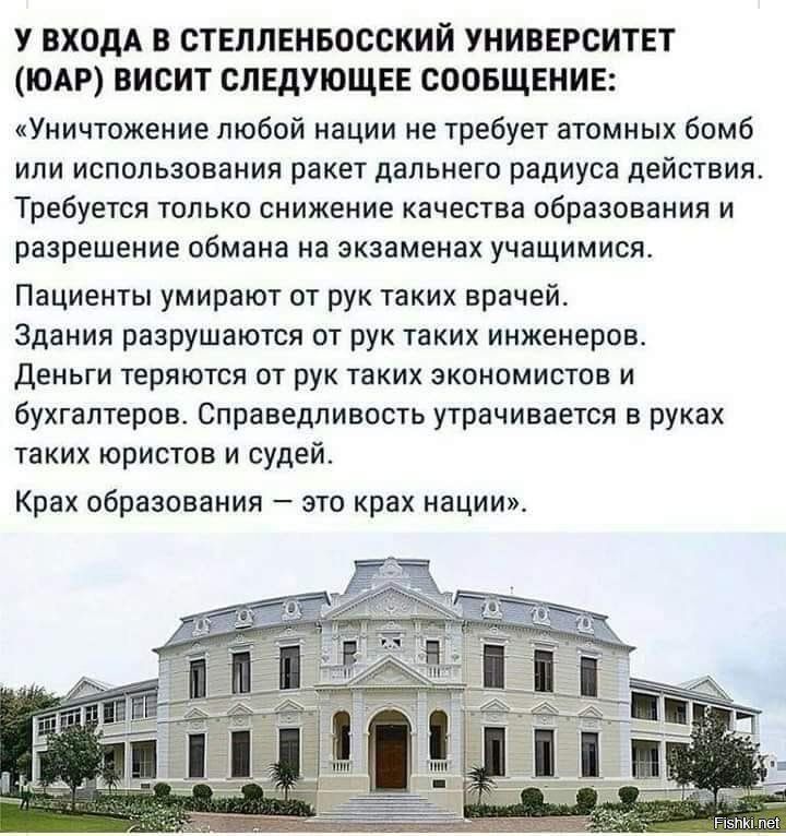 У ВХОДА В СТЕЛЛЕНБОССКИИ УНИВЕРСИТЕТ ЮАР ВИСИТ СЛЕДУЮЩЕЕ СООБЩЕНИЕ Уничтожение любой нации не требует атомных бомб или использования ракет дальнего радиуса действия Требуется только снижение качества образования и разрешение обмана на экзаменах учащимися Пациенты умирают от рук таких врачей Здания разрушаются от рук таких инженеров Деньги теряются от рук таких экономистов и бухгалтеров Справедливо
