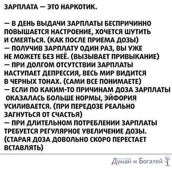 ЗАРПЛАТА ЭТО НАРКОТИК В ДЕНЬ ВЫДАЧИ ЗАРПЛАТЫ БЕСПРИЧИННО ПОВЫШАЕТСЯ НАСТРОЕНИЕ ХОЧЕТСЯ ШУТИТЬ И СМЕЯТЬСЯ КАК ПОСЛЕ ПРИЕМА дОЗЫ ПОЛУЧИВ ЗАРПЛАТУ ОДИН РАЗ ВЫ УЖЕ НЕ МОЖЕТЕ БЕЗ НЕЁ ВЫЗЫВАЕТ ПРИВЫКАНИЕ ПРИ ДОЛГОМ ОТСУТСТВИИ ЗАРПЛАТЫ НАСТУПАЕТ дЕПРЕССИЯ ВЕСЬ МИР ВИДИТСЯ В ЧЕРНЫХ ТОНАХ САМИ ВСЕ ПОНИМАЕТЕ ЕСЛИ ПО КАКИМ ТО ПРИЧИНАМ дОЗА ЗАРПЛАТЫ ОКАЗАЛАСЬ БОЛЬШЕ НОРМЫ ЭЙФОРИЯ УСИЛИВАЕТСЯ ПРИ ПЕРЕДОЗЕ РЕАЛ