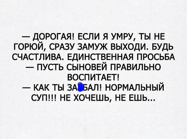 ДОРОГАЯ ЕСЛИ Я УМРУ ТЫ НЕ ГОРЮЙ СРАЗУ ЗАМУЖ ВЫХОДИ БУДЬ СЧАСТЛИВА ЕДИНСТВЕННАЯ ПРОСЬБА ПУСТЬ СЫНОВЕЙ ПРАВИЛЬНО ВОСПИТАЕТ КАК ТЫ ЗАЕАЛ НОРМАЛЬНЫЙ СУП НЕ ХОЧЕШЬ НЕ ЕШЬ