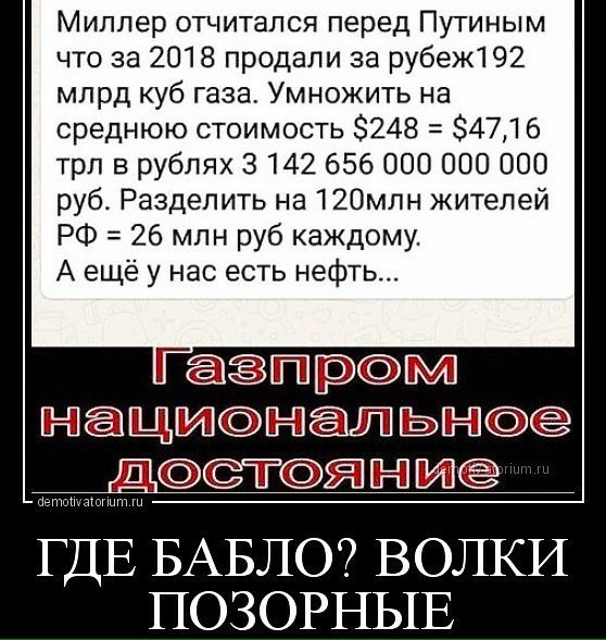 Миллер отчитался перед Путиным что за 2018 продали за рубеж1 92 млрд куб газа Умножить на среднюю стоимость 248 34716 трл в рублях 3142 656 ООО 000 000 руб Разделить на 12Омлн жителей РФ 26 млн руб каждому А ещё у нас есть нефть Гаёгшрм НЦИНЛЬН ДТЯНИ ГДЕ БАБЛО ВОЛКИ ПОЗОРНЫЕ