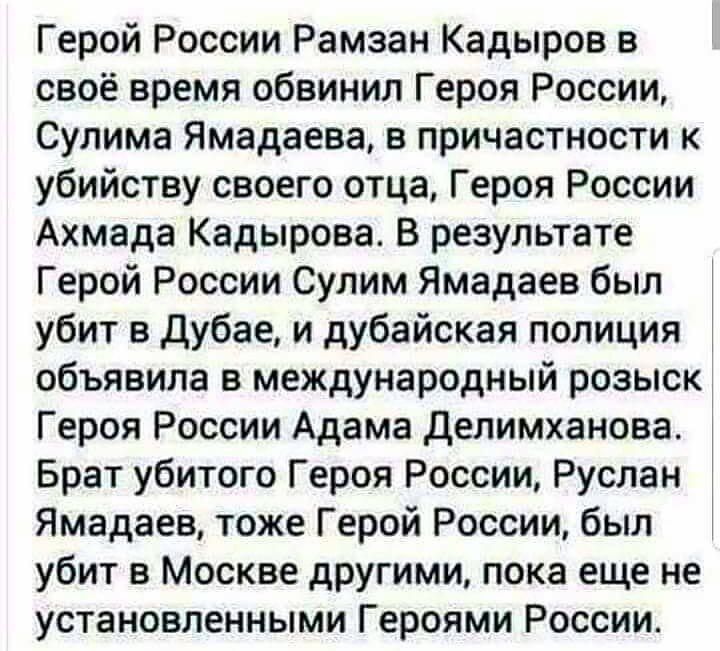 Герой России Рамзан Кадыров в своё время обвинил Героя России Сулима Ямадаева в причастности к убийству своего отца Героя России Ахмада Кадырова В результате Герой России Сулим Ямадаев был убит в Дубае и дубайская полиция объявила в международный розыск Героя России Адама Делимханова Брат убитого Героя России Руслан Ямадаев тоже Герой России был убит в Москве другими пока еще не установленными Гер