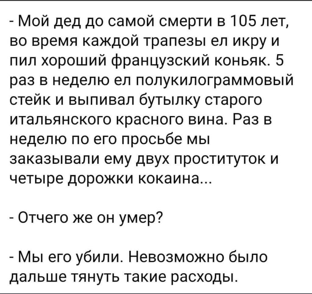 Мой дед до самой смерти в105 лет во время каждой трапезы ел икру и пил хороший французский коньяк 5 раз в неделю ел полукилограммовый стейк и выпивал бутылку старого итальянского красного вина Раз в неделю по его просьбе мы заказывали ему двух проституток и четыре дорожки кокаина Отчего же он умер Мы его убили Невозможно было дальше тянуть такие расходы