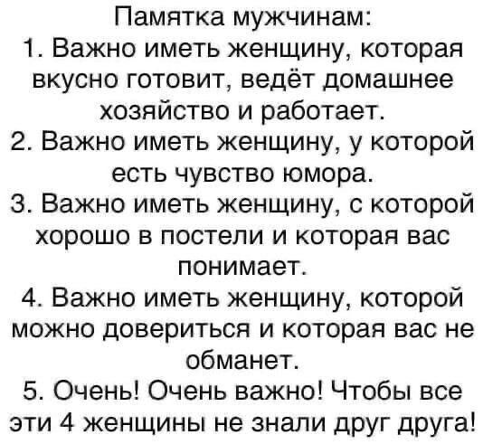 Памятка мужчинам 1 Важно иметь женщину которая вкусно готовит ведёт домашнее хозяйство и работает 2 Важно иметь женщину у которой есть чувство юмора 3 Важно иметь женщину с которой хорошо в постели и которая вас понимает 4 Важно иметь женщину которой можно довериться и которая вас не обманет 5 Очень Очень важно Чтобы все эти 4 женщины не знали друг друга