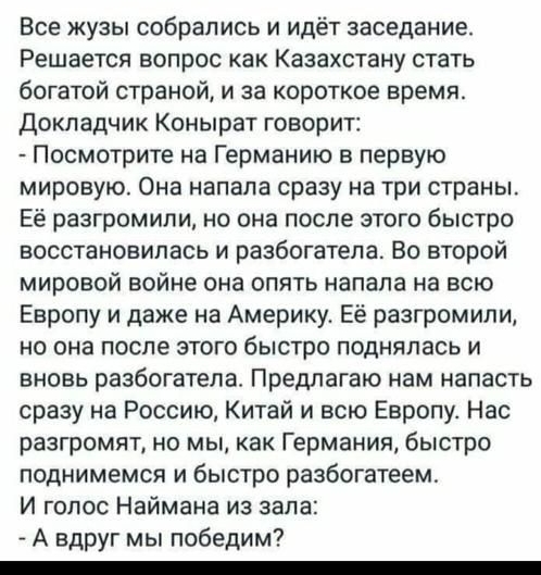 09 58 Вы Только что Все жузы собрались и идет заседание Решается вопрос как Казахстану стать богатой страной и за короткое время Докладчик Конырат говорит _ Посмотрите на Германию в первую мировую Она напала сразу на три страны Её разгромили но она после этого быстро восстановилась и разбогатепа Во второй мировой войне она опять напала на всю Европу и даже на Америку Ее разгромили но она после это