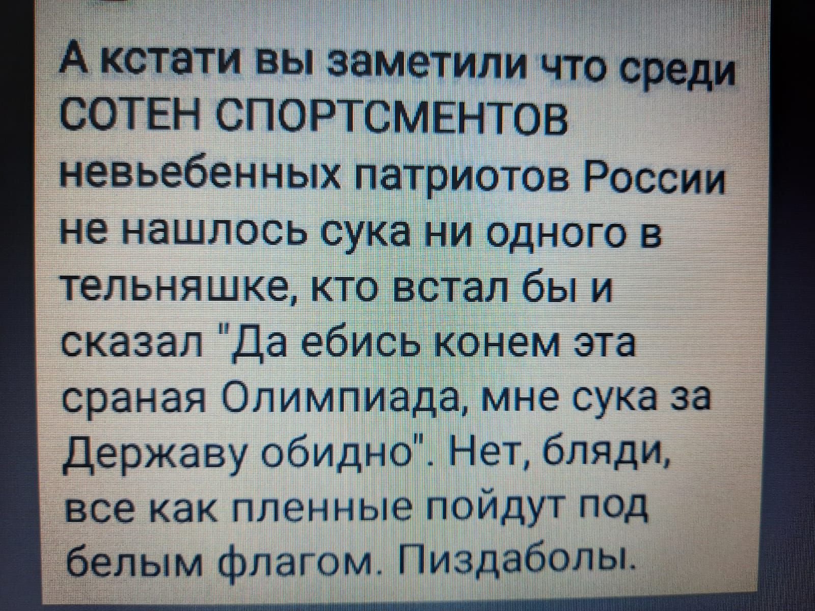 7 А кстати вы заметили что среди СОТЕН СПОРТСМЕНТОВ невьебенных патриотов России не нашлось сука ни одного в тельняшке кто встал бы и сказал Да ебись конем эта сраная Олимпиада мне сука за Державу обидно Нет бляди все как пленные пойдут под белым флагом Пиздабопы