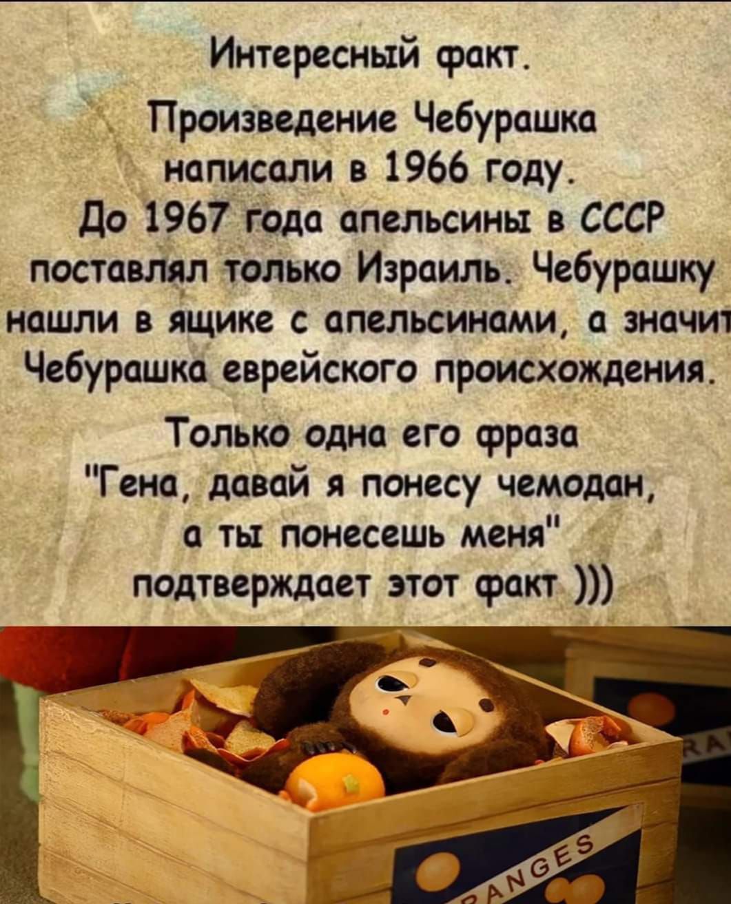 Интересный факт Произведение Чебурашка написали в 1966 году до 1967 года апельсины СССР поставлял только Израиль Чебурашку нашли в ящике с апельсинами а значит Чебурашка еврейского происхождения Толька одна его срраза Гена давай я понесу чемодан ты понесешь меня подтвермает этот факт