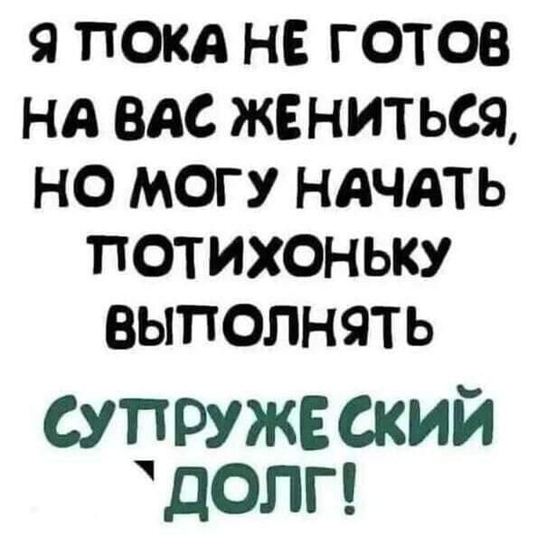 Я ПОКА НЕ ГОТОВ НА ВАС ЖЕНИТЬСЯ НО МОГУ НАЧАТЬ ПОТИХОНЬЫКУ ВЫПОЛНЯТЬ СУПРУЖЕСКИЙ УДОЛГ