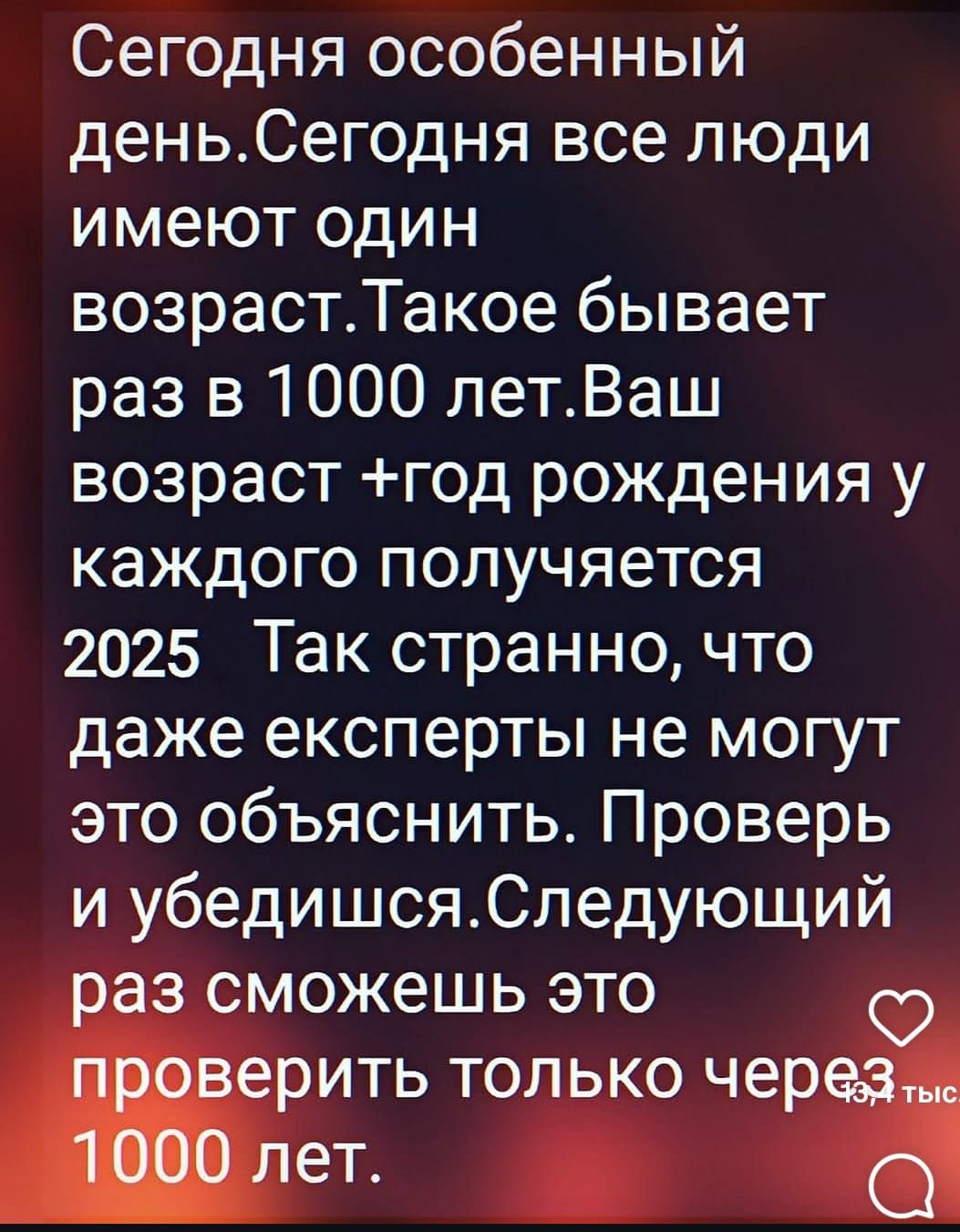 Сегодня особенный день. Сегодня все люди имеют один возраст. Такое бывает раз в 1000 лет. Ваш возраст + год рождения у каждого получается 2025. Так странно, что даже эксперты не могут это объяснить. Проверь и убедись. Следующий раз сможешь это проверить только через 1000 лет.