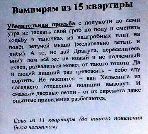 Ёпіипйрам из 15 квартиры с валуночи до семи ути нетвіжать свой гроб по полу и сменить хадьбу тапочках из надгробных плит на полёт летучей мыши желательно летать и днём А то не дай дракула переселить виш пом всё же не новый и не подземный склеп развалиться может от такого топота Да и молей лишний раз тревожить себе еду портить На выспятся ван Хельсинга из соседнего отделения полиции вызовут И СМЗИК