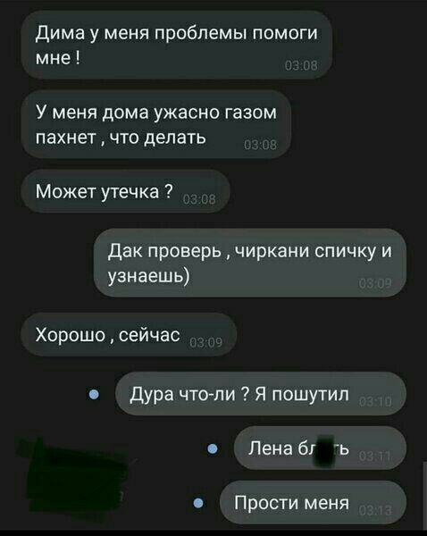 Дима у меня проблемы памоги мне У МЕНЯ дома ужасно газом пахнет ЧТО дЭЛЭТЬ Может утечка Дак проверь чиркани спичку и узнаешь Хорошо сейчас дура чтоли я пошутил Лена 61 ь Прости меня