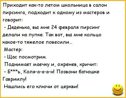 Приходит как то летом школьница в салон пирсинга подходит одному из мастеров и говорит Дяденька вы мне 24 февраля пирсинг делали на пупке Так вот вы мне кольцо какое то тяжелое повесили Мастер Щас посмотрим Поднимает маечку и охренев ричит Бь Коля а а а н Позвони батюшке Гавриилу Нашлись его ключи от церкви