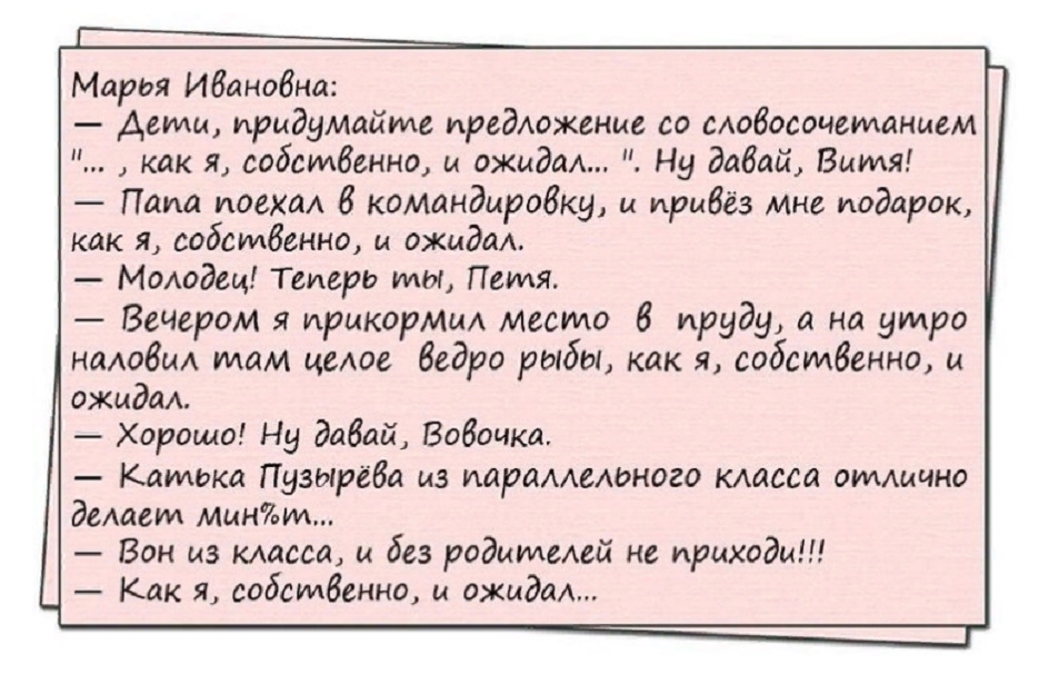 Марея Ивановна Дети придумайте предложение со словосочетанием как я собсилвенно и ожидал Ну давай Виия Паиа поехал в командировки и привёз мне подарок как я содсилвенно и ожидал Молодец Теперь илы Пеиля Вечером я прикормил место в пруди а на утро наловил илам целое ведро рыбы как я содсилвенно и ожидал Хорошо Ни давай Вовочка Каибька Пузырёва из параллелоного класса оиллично делавил мини Вон из кл