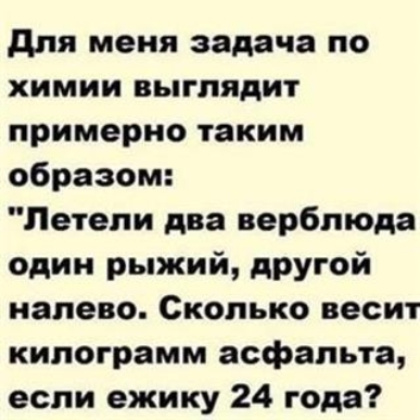 для меня задача по ХИМИИ ВЬППЯДИТ примерно таким образом Летели два верблюда один рыжий другой налево Сколько весит килограмм асфальта если ежику 24 года