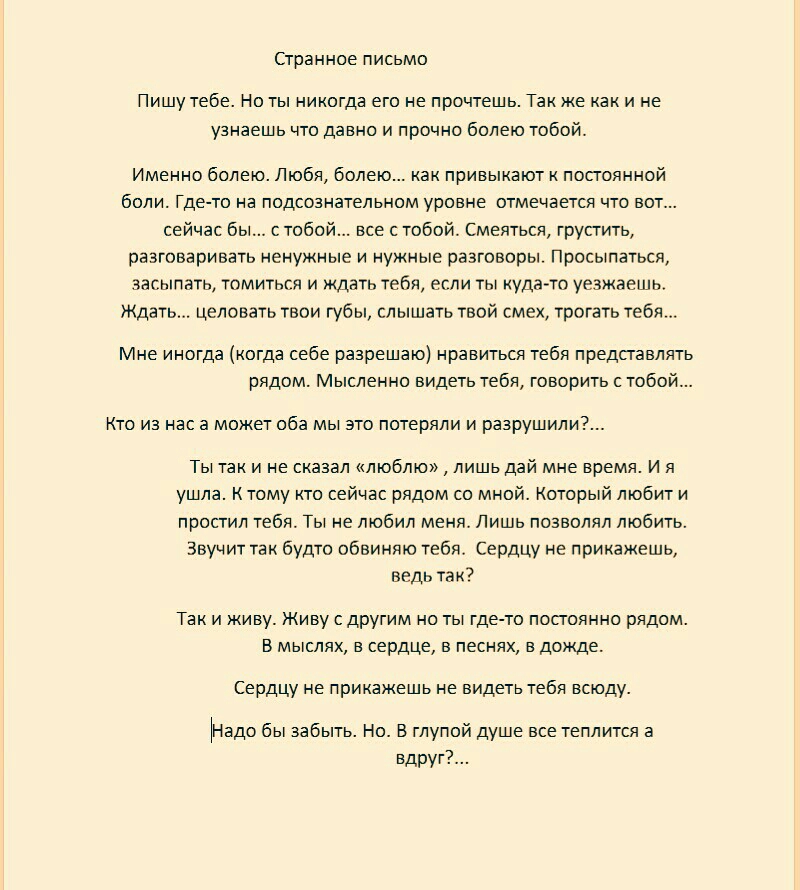 Странное письмо Пишу тебе Но ты никогда его не прочтешь Также как и не узнаешь что давно и прочно болею тобой Именно болею Любя болею ках привыкают к постоянной боли Гдето на подсознательном уровне отмечается что вот сейчас бы с тобой все с тобой Смеяться грустить разговаривать ненужные и нужные разговоры Просыпаться засыпать томиться и ждать тебя если ты кудато уезжаешь Ждать целовать твои губы с