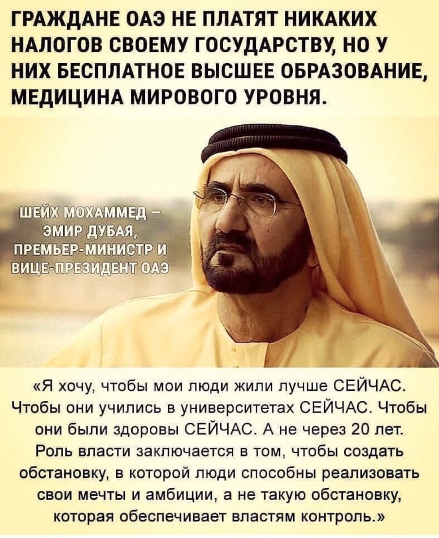 ГРАЖДАНЕ ОАЭ НЕ ПЛАТЯТ НИКАКИХ НАЛОГОВ СВОЕМУ ГОСУДАРСТВУ НО У НИХ БЕСПЛАТНОЕ ВЫСШЕЕ ОБРАЗОВАНИЕ МЕДИЦИНА МИРОВОГО УРОВНЯ Я хочу чтобы мои люди жили лучше СЕЙЧАС Чтобы они учились в университетах СЕЙЧАС Чтобы они были здоровы СЕЙЧАС А не через 20 лет Роль власти заключается в том чтобы создать обстановку в которой люди способны реализовать свои мечты и амбиции а не такую обстановку которая обеспеч