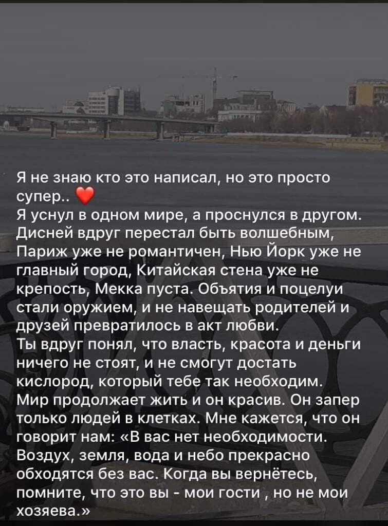 Я не знаю кто это написал но это просто супер Я уснул в одном мире а проснулся в другом Дисней вдруг перестал быть волшебным Париж уже не романтичен Нью Йорк уже не главный город Китайская стена уже не крепость Мекка пуста Объятия и поцелуи стали оружием и не навещать родителей и друзей превратилось в акт любви Ты вдруг понял что власть красота и деньги ничего не стоят и не смогут достать кислород